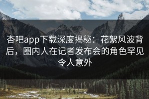 杏吧app下载深度揭秘：花絮风波背后，圈内人在记者发布会的角色罕见令人意外