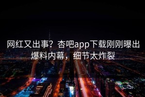 网红又出事？杏吧app下载刚刚曝出爆料内幕，细节太炸裂