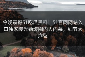今晚震撼51吃瓜黑料！51官网网站入口独家曝光劲爆圈内人内幕，细节太炸裂