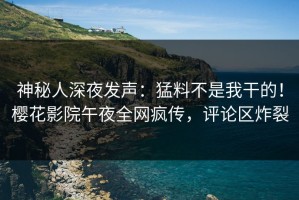 神秘人深夜发声：猛料不是我干的！樱花影院午夜全网疯传，评论区炸裂