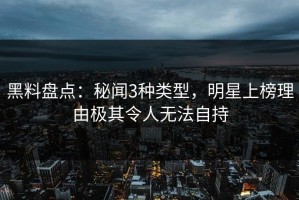 黑料盘点：秘闻3种类型，明星上榜理由极其令人无法自持