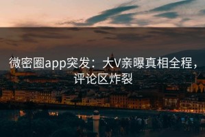 微密圈app突发：大V亲曝真相全程，评论区炸裂