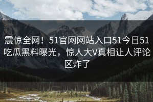 震惊全网！51官网网站入口51今日51吃瓜黑料曝光，惊人大V真相让人评论区炸了