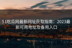 51吃瓜网最新网址获取指南：2023最新可用地址及备用入口