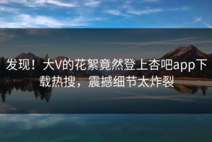 发现！大V的花絮竟然登上杏吧app下载热搜，震撼细节太炸裂