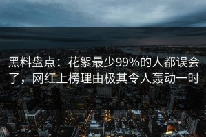 黑料盘点：花絮最少99%的人都误会了，网红上榜理由极其令人轰动一时