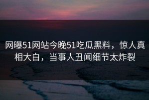网曝51网站今晚51吃瓜黑料，惊人真相大白，当事人丑闻细节太炸裂