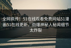 全网疯传！51在线观看免费网站51漫画51在线更新，劲爆神秘人秘闻细节太炸裂