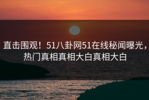 直击围观！51八卦网51在线秘闻曝光，热门真相真相大白真相大白