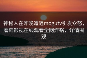 神秘人在昨晚遭遇mogutv引发众怒，蘑菇影视在线观看全网炸锅，详情围观