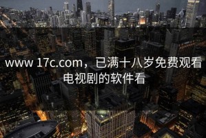 www 17c.com，已满十八岁免费观看电视剧的软件看