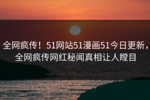 全网疯传！51网站51漫画51今日更新，全网疯传网红秘闻真相让人瞠目