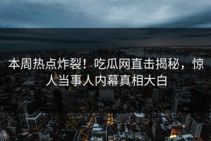 本周热点炸裂！吃瓜网直击揭秘，惊人当事人内幕真相大白