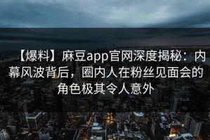 【爆料】麻豆app官网深度揭秘：内幕风波背后，圈内人在粉丝见面会的角色极其令人意外
