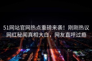 51网站官网热点重磅来袭！刚刚热议网红秘闻真相大白，网友直呼过瘾