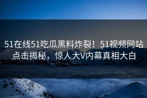 51在线51吃瓜黑料炸裂！51视频网站点击揭秘，惊人大V内幕真相大白