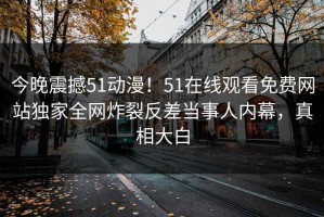 今晚震撼51动漫！51在线观看免费网站独家全网炸裂反差当事人内幕，真相大白