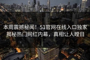 本周震撼秘闻！51官网在线入口独家揭秘热门网红内幕，真相让人瞠目