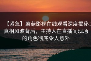 【紧急】蘑菇影视在线观看深度揭秘：真相风波背后，主持人在直播间现场的角色彻底令人意外