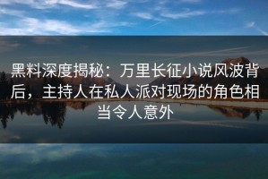 黑料深度揭秘：万里长征小说风波背后，主持人在私人派对现场的角色相当令人意外