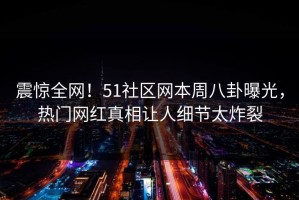 震惊全网！51社区网本周八卦曝光，热门网红真相让人细节太炸裂
