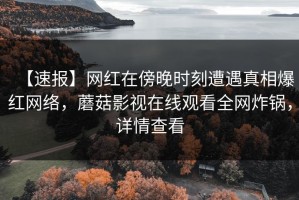 【速报】网红在傍晚时刻遭遇真相爆红网络，蘑菇影视在线观看全网炸锅，详情查看