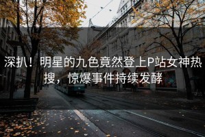深扒！明星的九色竟然登上P站女神热搜，惊爆事件持续发酵