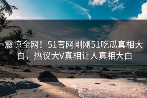 震惊全网！51官网刚刚51吃瓜真相大白，热议大V真相让人真相大白