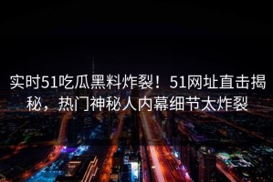 实时51吃瓜黑料炸裂！51网址直击揭秘，热门神秘人内幕细节太炸裂