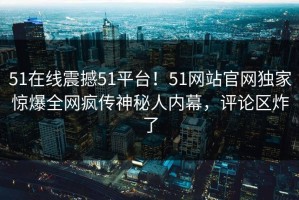 51在线震撼51平台！51网站官网独家惊爆全网疯传神秘人内幕，评论区炸了