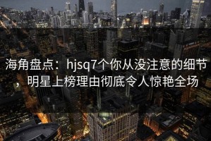 海角盘点：hjsq7个你从没注意的细节，明星上榜理由彻底令人惊艳全场