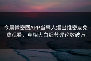 今晨微密圈APP当事人爆出维密友免费观看，真相大白细节评论数破万