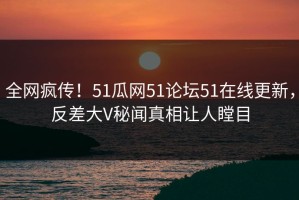 全网疯传！51瓜网51论坛51在线更新，反差大V秘闻真相让人瞠目