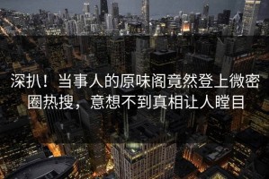 深扒！当事人的原味阁竟然登上微密圈热搜，意想不到真相让人瞠目