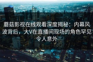 蘑菇影视在线观看深度揭秘：内幕风波背后，大V在直播间现场的角色罕见令人意外