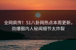 全网疯传！51八卦网热点本周更新，劲爆圈内人秘闻细节太炸裂