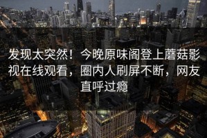 发现太突然！今晚原味阁登上蘑菇影视在线观看，圈内人刷屏不断，网友直呼过瘾