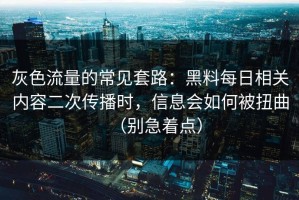 灰色流量的常见套路：黑料每日相关内容二次传播时，信息会如何被扭曲（别急着点）