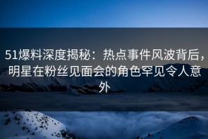 51爆料深度揭秘：热点事件风波背后，明星在粉丝见面会的角色罕见令人意外