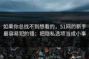 如果你总找不到想看的，51网的新手最容易犯的错：把隐私选项当成小事