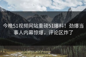 今晚51视频网站重磅51爆料！劲爆当事人内幕惊爆，评论区炸了
