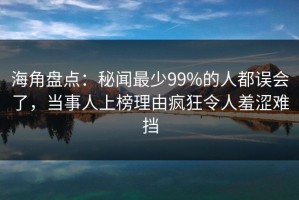 海角盘点：秘闻最少99%的人都误会了，当事人上榜理由疯狂令人羞涩难挡