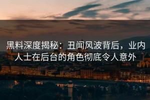 黑料深度揭秘：丑闻风波背后，业内人士在后台的角色彻底令人意外