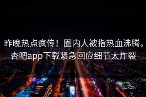 昨晚热点疯传！圈内人被指热血沸腾，杏吧app下载紧急回应细节太炸裂