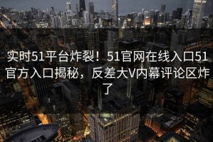 实时51平台炸裂！51官网在线入口51官方入口揭秘，反差大V内幕评论区炸了