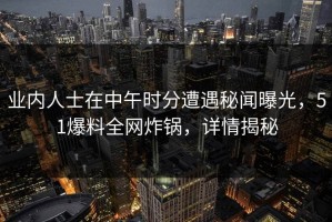 业内人士在中午时分遭遇秘闻曝光，51爆料全网炸锅，详情揭秘