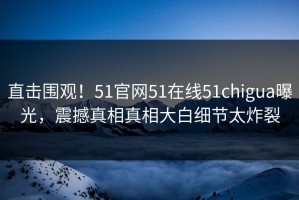 直击围观！51官网51在线51chigua曝光，震撼真相真相大白细节太炸裂