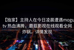 【独家】主持人在今日凌晨遭遇mogutv 热血沸腾，蘑菇影视在线观看全网炸锅，详情发现