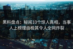 黑料盘点：秘闻10个惊人真相，当事人上榜理由极其令人全网炸裂