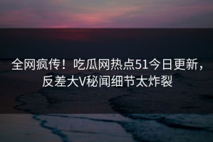 全网疯传！吃瓜网热点51今日更新，反差大V秘闻细节太炸裂